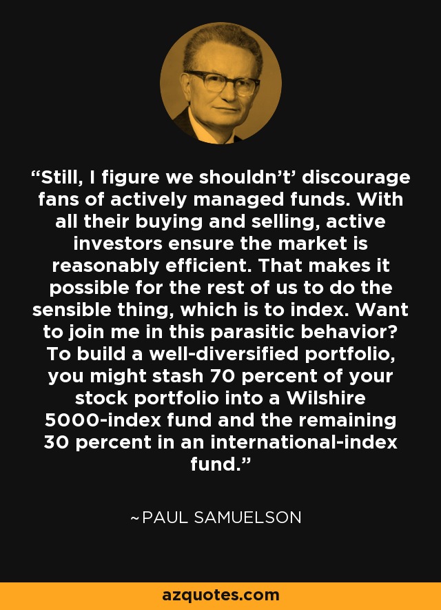 Still, I figure we shouldn't' discourage fans of actively managed funds. With all their buying and selling, active investors ensure the market is reasonably efficient. That makes it possible for the rest of us to do the sensible thing, which is to index. Want to join me in this parasitic behavior? To build a well-diversified portfolio, you might stash 70 percent of your stock portfolio into a Wilshire 5000-index fund and the remaining 30 percent in an international-index fund. - Paul Samuelson
