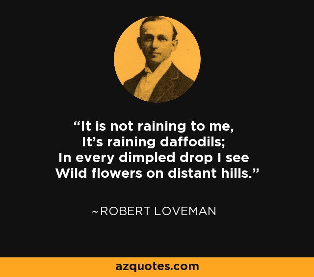 It is not raining to me, It's raining daffodils; In every dimpled drop I see Wild flowers on distant hills. - Robert Loveman