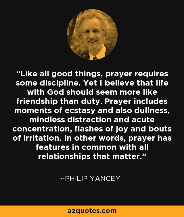 Like all good things, prayer requires some discipline. Yet I believe that life with God should seem more like friendship than duty. Prayer includes moments of ecstasy and also dullness, mindless distraction and acute concentration, flashes of joy and bouts of irritation. In other words, prayer has features in common with all relationships that matter. - Philip Yancey