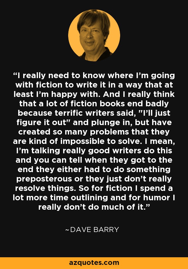 I really need to know where I'm going with fiction to write it in a way that at least I'm happy with. And I really think that a lot of fiction books end badly because terrific writers said, 