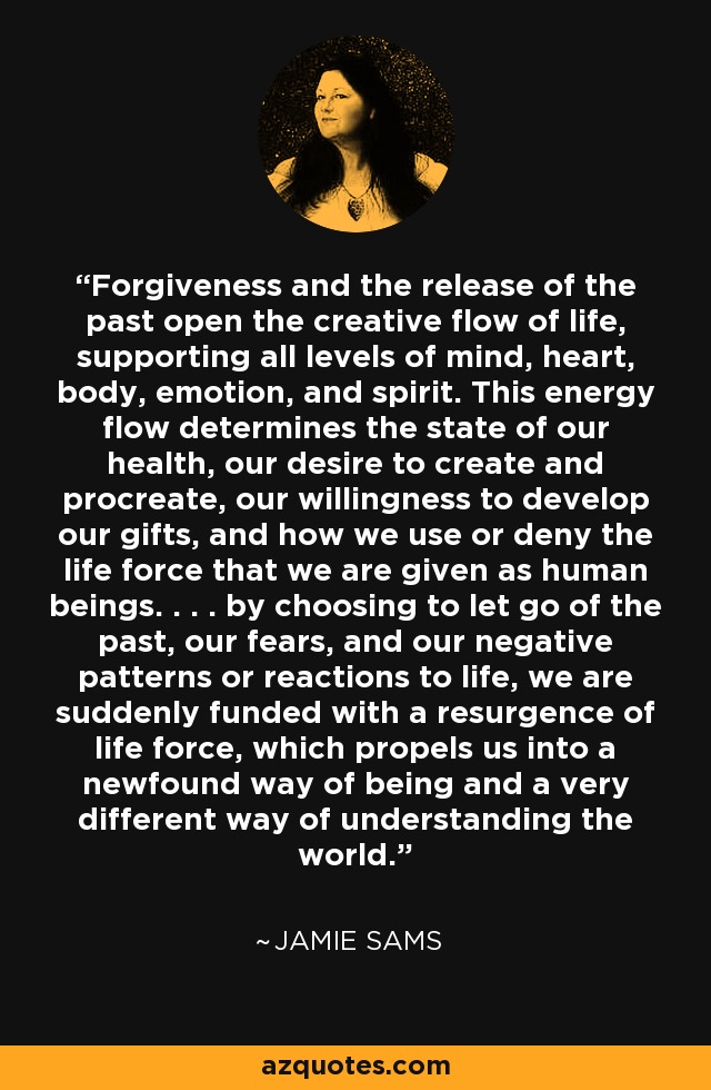 Forgiveness and the release of the past open the creative flow of life, supporting all levels of mind, heart, body, emotion, and spirit. This energy flow determines the state of our health, our desire to create and procreate, our willingness to develop our gifts, and how we use or deny the life force that we are given as human beings. . . . by choosing to let go of the past, our fears, and our negative patterns or reactions to life, we are suddenly funded with a resurgence of life force, which propels us into a newfound way of being and a very different way of understanding the world. - Jamie Sams