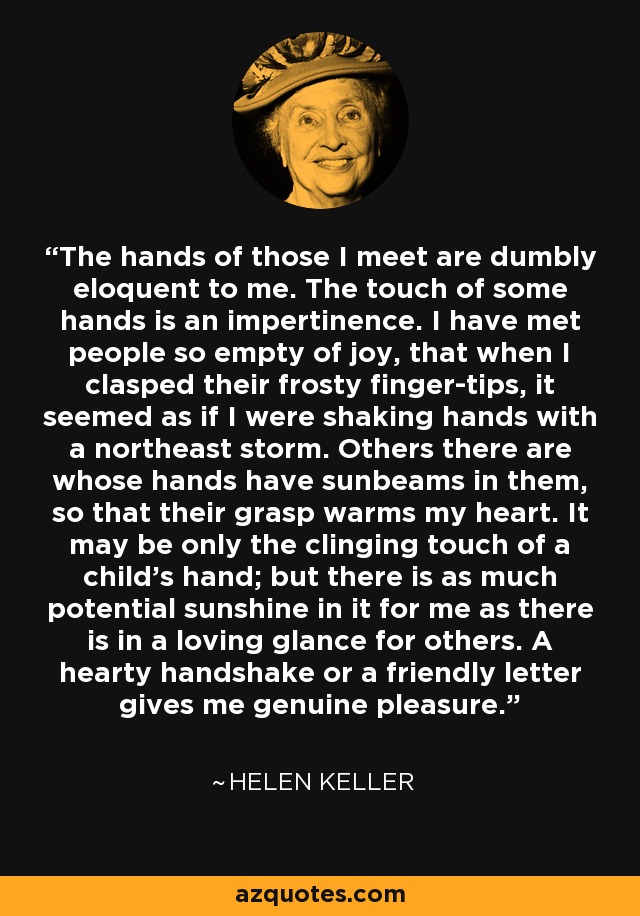 The hands of those I meet are dumbly eloquent to me. The touch of some hands is an impertinence. I have met people so empty of joy, that when I clasped their frosty finger-tips, it seemed as if I were shaking hands with a northeast storm. Others there are whose hands have sunbeams in them, so that their grasp warms my heart. It may be only the clinging touch of a child's hand; but there is as much potential sunshine in it for me as there is in a loving glance for others. A hearty handshake or a friendly letter gives me genuine pleasure. - Helen Keller