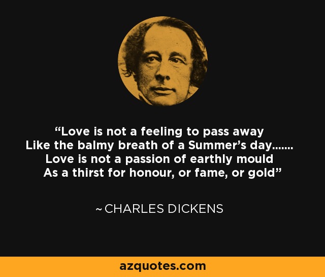 Love is not a feeling to pass away Like the balmy breath of a Summer's day....... Love is not a passion of earthly mould As a thirst for honour, or fame, or gold - Charles Dickens