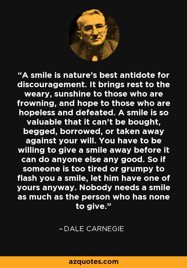 A smile is nature's best antidote for discouragement. It brings rest to the weary, sunshine to those who are frowning, and hope to those who are hopeless and defeated. A smile is so valuable that it can't be bought, begged, borrowed, or taken away against your will. You have to be willing to give a smile away before it can do anyone else any good. So if someone is too tired or grumpy to flash you a smile, let him have one of yours anyway. Nobody needs a smile as much as the person who has none to give. - Dale Carnegie