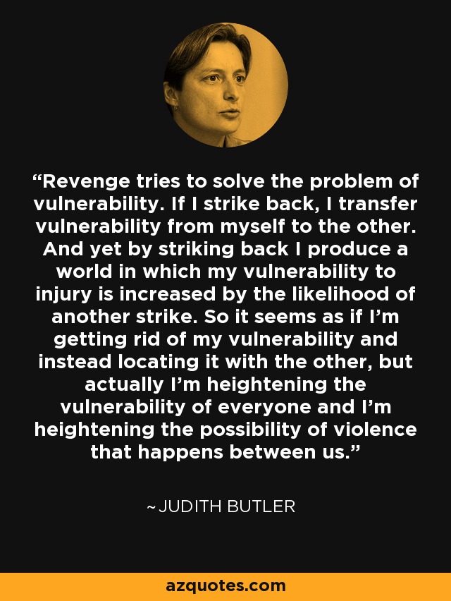 Revenge tries to solve the problem of vulnerability. If I strike back, I transfer vulnerability from myself to the other. And yet by striking back I produce a world in which my vulnerability to injury is increased by the likelihood of another strike. So it seems as if I'm getting rid of my vulnerability and instead locating it with the other, but actually I'm heightening the vulnerability of everyone and I'm heightening the possibility of violence that happens between us. - Judith Butler