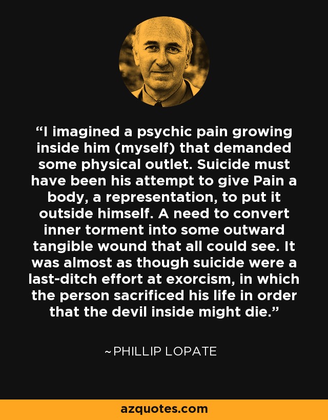 I imagined a psychic pain growing inside him (myself) that demanded some physical outlet. Suicide must have been his attempt to give Pain a body, a representation, to put it outside himself. A need to convert inner torment into some outward tangible wound that all could see. It was almost as though suicide were a last-ditch effort at exorcism, in which the person sacrificed his life in order that the devil inside might die. - Phillip Lopate