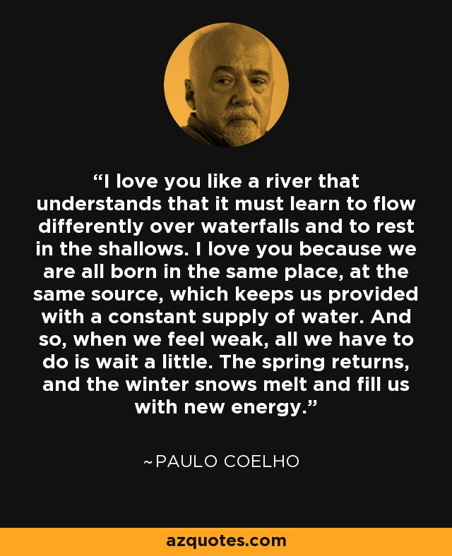 I love you like a river that understands that it must learn to flow differently over waterfalls and to rest in the shallows. I love you because we are all born in the same place, at the same source, which keeps us provided with a constant supply of water. And so, when we feel weak, all we have to do is wait a little. The spring returns, and the winter snows melt and fill us with new energy. - Paulo Coelho