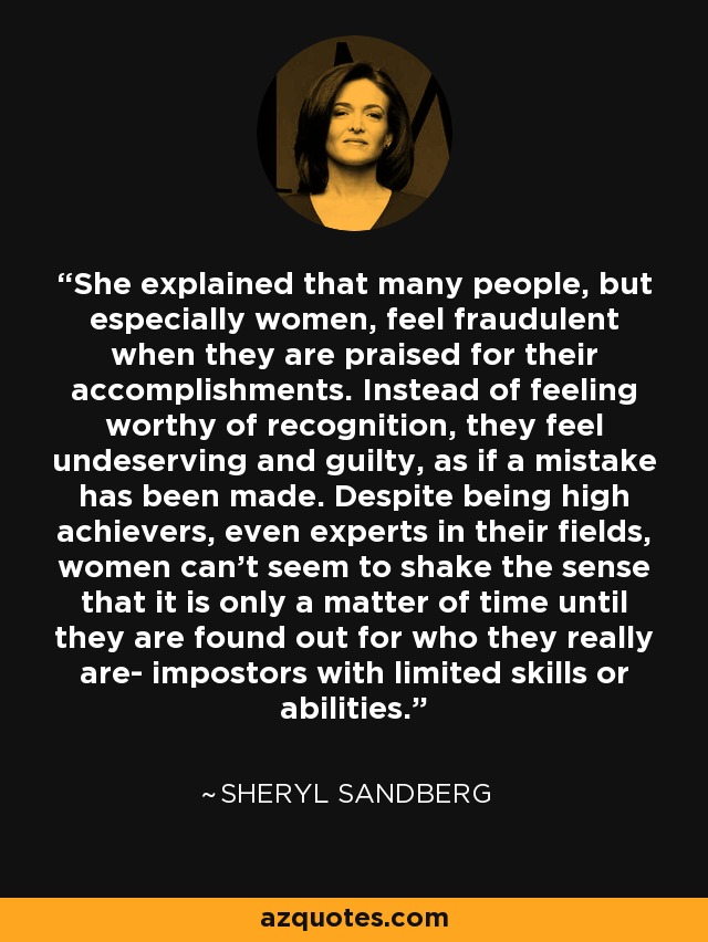 She explained that many people, but especially women, feel fraudulent when they are praised for their accomplishments. Instead of feeling worthy of recognition, they feel undeserving and guilty, as if a mistake has been made. Despite being high achievers, even experts in their fields, women can't seem to shake the sense that it is only a matter of time until they are found out for who they really are- impostors with limited skills or abilities. - Sheryl Sandberg