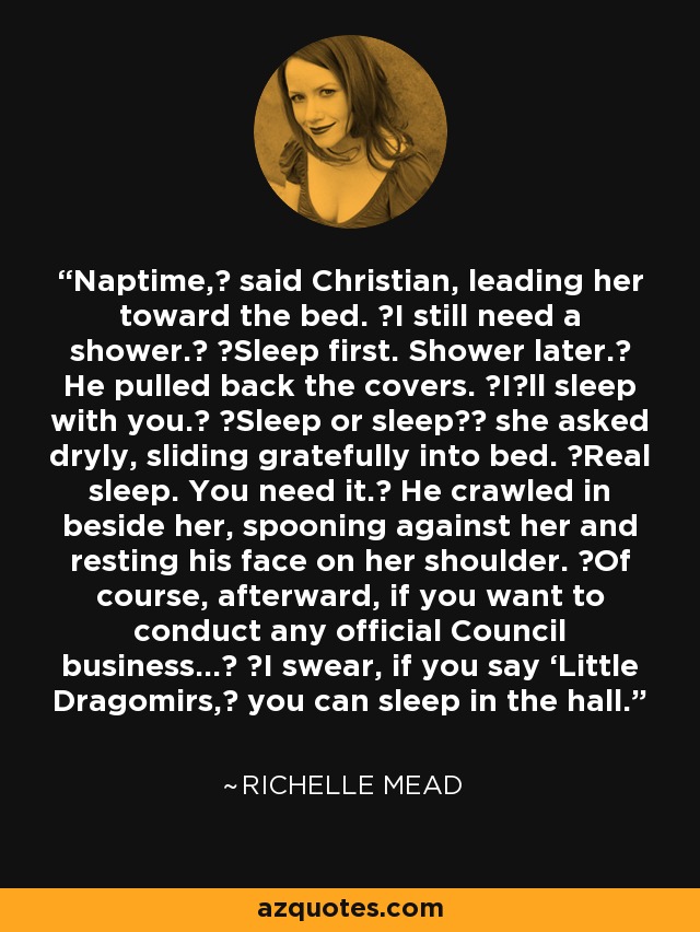 Naptime,ʺ said Christian, leading her toward the bed. ʺI still need a shower.ʺ ʺSleep first. Shower later.ʺ He pulled back the covers. ʺIʹll sleep with you.ʺ ʺSleep or sleep?ʺ she asked dryly, sliding gratefully into bed. ʺReal sleep. You need it.ʺ He crawled in beside her, spooning against her and resting his face on her shoulder. ʺOf course, afterward, if you want to conduct any official Council business...ʺ ʺI swear, if you say ‘Little Dragomirs,ʹ you can sleep in the hall. - Richelle Mead