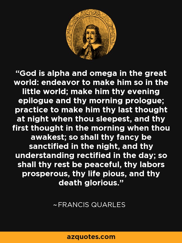 God is alpha and omega in the great world: endeavor to make him so in the little world; make him thy evening epilogue and thy morning prologue; practice to make him thy last thought at night when thou sleepest, and thy first thought in the morning when thou awakest; so shall thy fancy be sanctified in the night, and thy understanding rectified in the day; so shall thy rest be peaceful, thy labors prosperous, thy life pious, and thy death glorious. - Francis Quarles