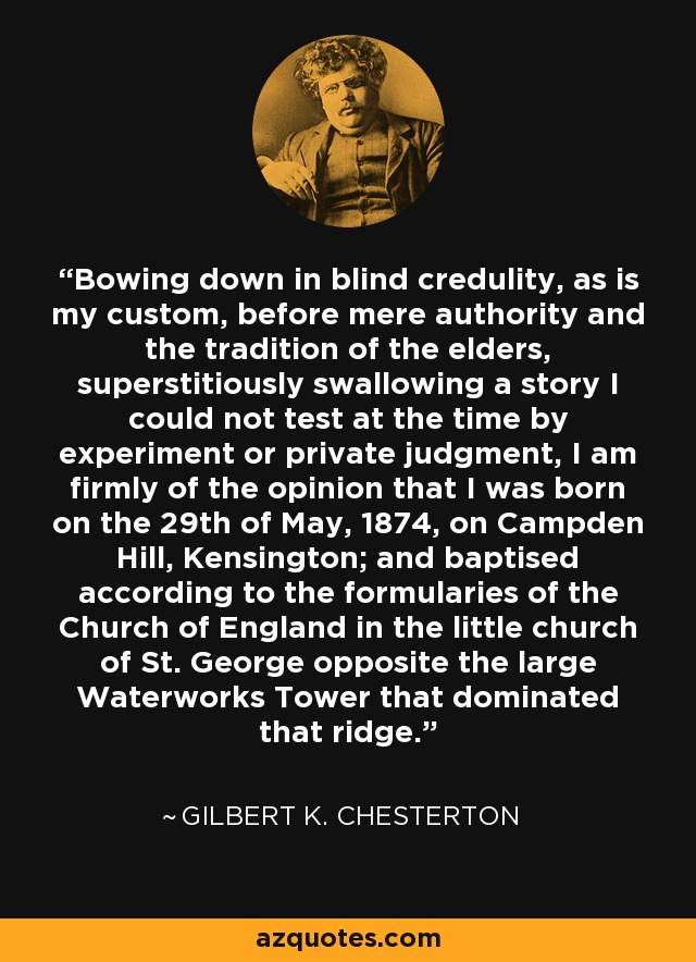 Bowing down in blind credulity, as is my custom, before mere authority and the tradition of the elders, superstitiously swallowing a story I could not test at the time by experiment or private judgment, I am firmly of the opinion that I was born on the 29th of May, 1874, on Campden Hill, Kensington; and baptised according to the formularies of the Church of England in the little church of St. George opposite the large Waterworks Tower that dominated that ridge. - Gilbert K. Chesterton