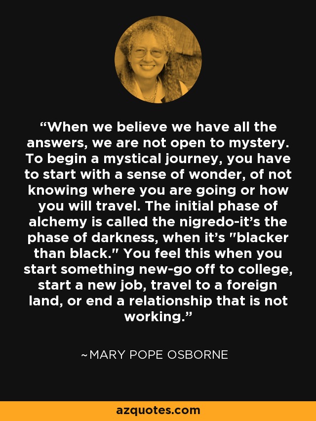 When we believe we have all the answers, we are not open to mystery. To begin a mystical journey, you have to start with a sense of wonder, of not knowing where you are going or how you will travel. The initial phase of alchemy is called the nigredo-it's the phase of darkness, when it's 