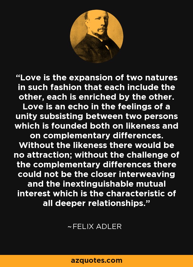 Love is the expansion of two natures in such fashion that each include the other, each is enriched by the other. Love is an echo in the feelings of a unity subsisting between two persons which is founded both on likeness and on complementary differences. Without the likeness there would be no attraction; without the challenge of the complementary differences there could not be the closer interweaving and the inextinguishable mutual interest which is the characteristic of all deeper relationships. - Felix Adler