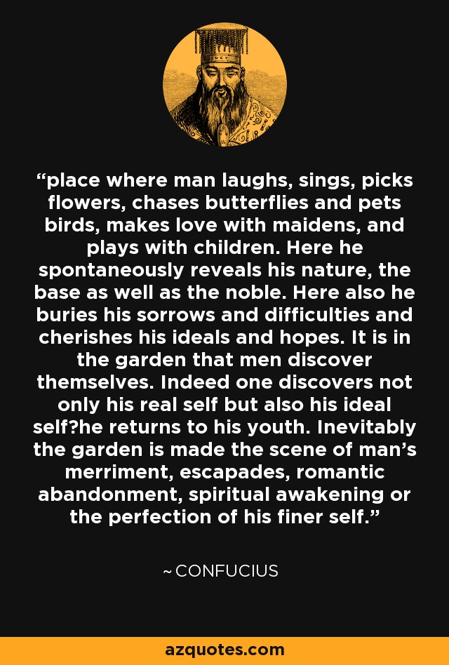 place where man laughs, sings, picks flowers, chases butterflies and pets birds, makes love with maidens, and plays with children. Here he spontaneously reveals his nature, the base as well as the noble. Here also he buries his sorrows and difficulties and cherishes his ideals and hopes. It is in the garden that men discover themselves. Indeed one discovers not only his real self but also his ideal self?he returns to his youth. Inevitably the garden is made the scene of man's merriment, escapades, romantic abandonment, spiritual awakening or the perfection of his finer self. - Confucius