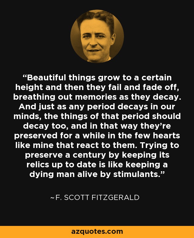 Beautiful things grow to a certain height and then they fail and fade off, breathing out memories as they decay. And just as any period decays in our minds, the things of that period should decay too, and in that way they're preserved for a while in the few hearts like mine that react to them. Trying to preserve a century by keeping its relics up to date is like keeping a dying man alive by stimulants. - F. Scott Fitzgerald