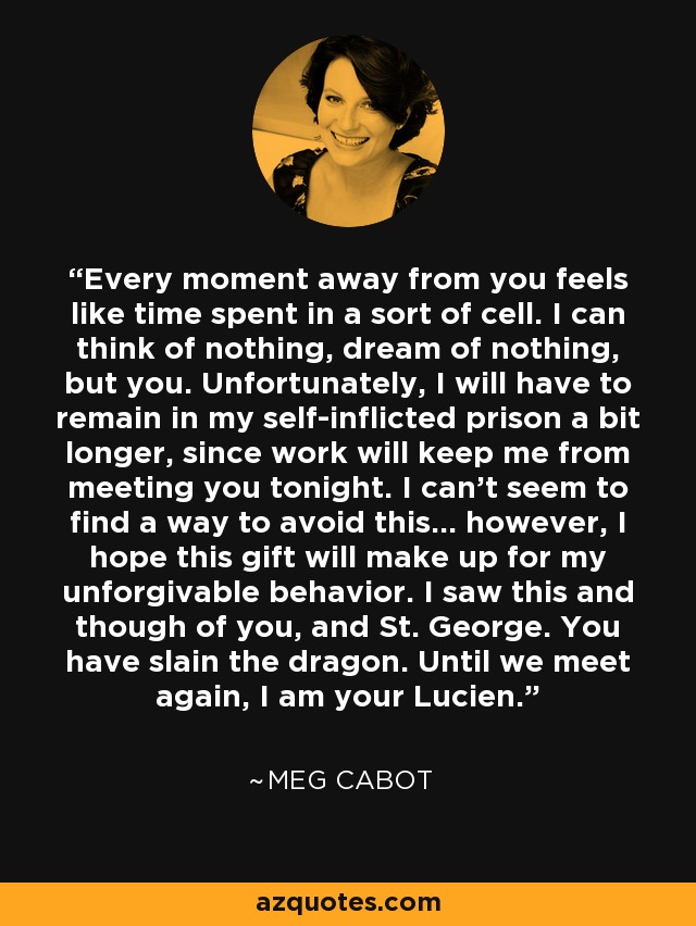 Every moment away from you feels like time spent in a sort of cell. I can think of nothing, dream of nothing, but you. Unfortunately, I will have to remain in my self-inflicted prison a bit longer, since work will keep me from meeting you tonight. I can't seem to find a way to avoid this... however, I hope this gift will make up for my unforgivable behavior. I saw this and though of you, and St. George. You have slain the dragon. Until we meet again, I am your Lucien. - Meg Cabot