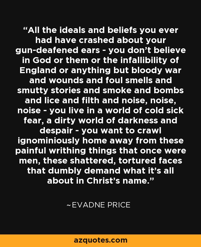 All the ideals and beliefs you ever had have crashed about your gun-deafened ears - you don't believe in God or them or the infallibility of England or anything but bloody war and wounds and foul smells and smutty stories and smoke and bombs and lice and filth and noise, noise, noise - you live in a world of cold sick fear, a dirty world of darkness and despair - you want to crawl ignominiously home away from these painful writhing things that once were men, these shattered, tortured faces that dumbly demand what it's all about in Christ's name. - Evadne Price