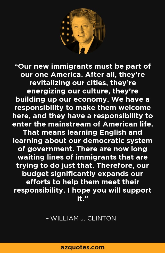 Our new immigrants must be part of our one America. After all, they're revitalizing our cities, they're energizing our culture, they're building up our economy. We have a responsibility to make them welcome here, and they have a responsibility to enter the mainstream of American life. That means learning English and learning about our democratic system of government. There are now long waiting lines of immigrants that are trying to do just that. Therefore, our budget significantly expands our efforts to help them meet their responsibility. I hope you will support it. - William J. Clinton