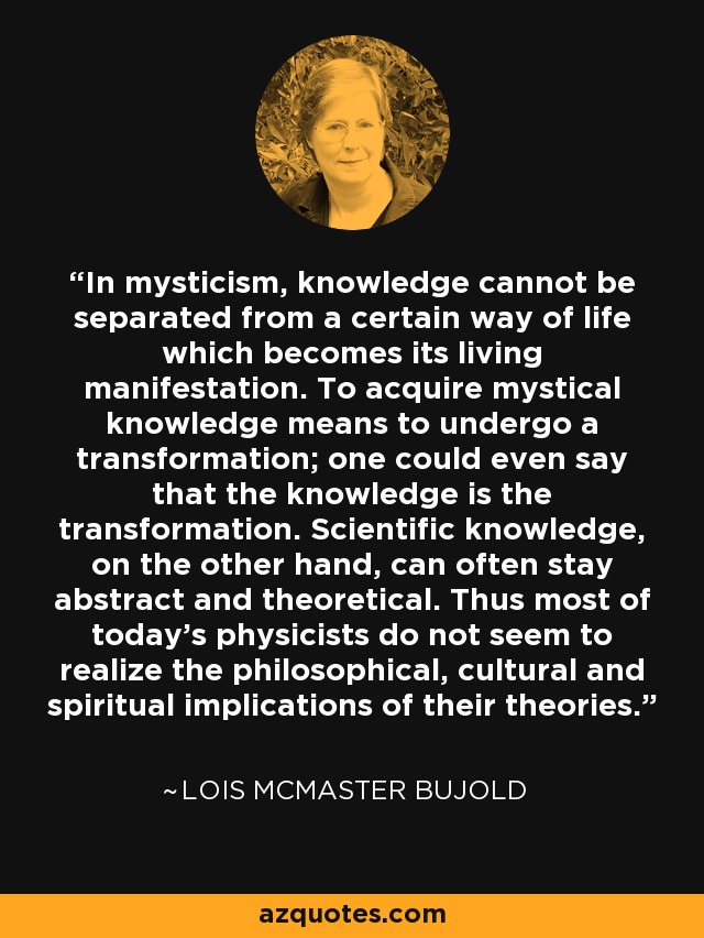 In mysticism, knowledge cannot be separated from a certain way of life which becomes its living manifestation. To acquire mystical knowledge means to undergo a transformation; one could even say that the knowledge is the transformation. Scientific knowledge, on the other hand, can often stay abstract and theoretical. Thus most of today’s physicists do not seem to realize the philosophical, cultural and spiritual implications of their theories. - Lois McMaster Bujold