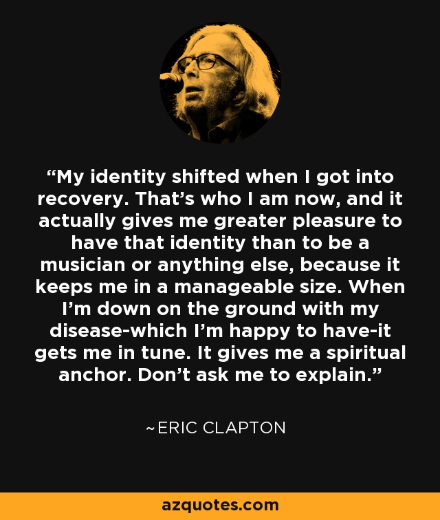 My identity shifted when I got into recovery. That's who I am now, and it actually gives me greater pleasure to have that identity than to be a musician or anything else, because it keeps me in a manageable size. When I'm down on the ground with my disease-which I'm happy to have-it gets me in tune. It gives me a spiritual anchor. Don't ask me to explain. - Eric Clapton