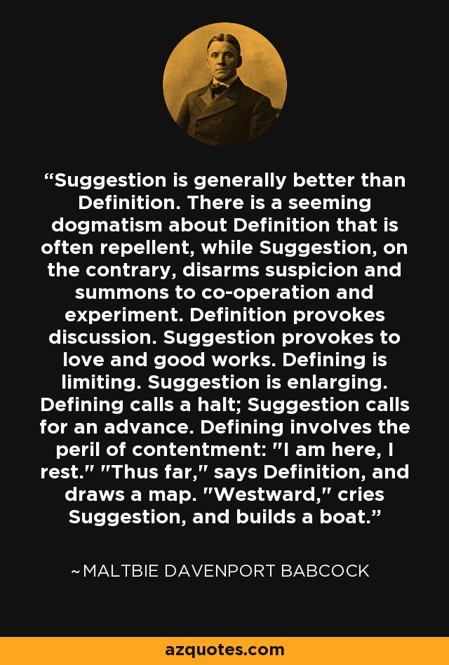 Suggestion is generally better than Definition. There is a seeming dogmatism about Definition that is often repellent, while Suggestion, on the contrary, disarms suspicion and summons to co-operation and experiment. Definition provokes discussion. Suggestion provokes to love and good works. Defining is limiting. Suggestion is enlarging. Defining calls a halt; Suggestion calls for an advance. Defining involves the peril of contentment: 