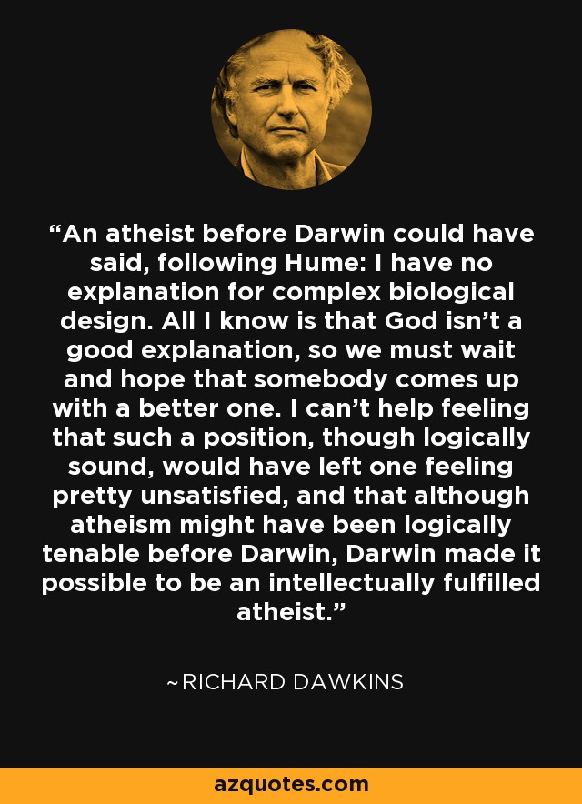An atheist before Darwin could have said, following Hume: I have no explanation for complex biological design. All I know is that God isn't a good explanation, so we must wait and hope that somebody comes up with a better one. I can't help feeling that such a position, though logically sound, would have left one feeling pretty unsatisfied, and that although atheism might have been logically tenable before Darwin, Darwin made it possible to be an intellectually fulfilled atheist. - Richard Dawkins
