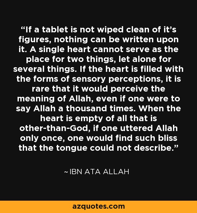 If a tablet is not wiped clean of it's figures, nothing can be written upon it. A single heart cannot serve as the place for two things, let alone for several things. If the heart is filled with the forms of sensory perceptions, it is rare that it would perceive the meaning of Allah, even if one were to say Allah a thousand times. When the heart is empty of all that is other-than-God, if one uttered Allah only once, one would find such bliss that the tongue could not describe. - Ibn Ata Allah