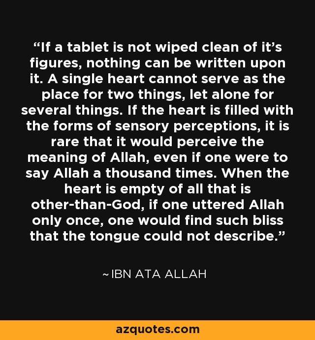 If a tablet is not wiped clean of it's figures, nothing can be written upon it. A single heart cannot serve as the place for two things, let alone for several things. If the heart is filled with the forms of sensory perceptions, it is rare that it would perceive the meaning of Allah, even if one were to say Allah a thousand times. When the heart is empty of all that is other-than-God, if one uttered Allah only once, one would find such bliss that the tongue could not describe. - Ibn Ata Allah