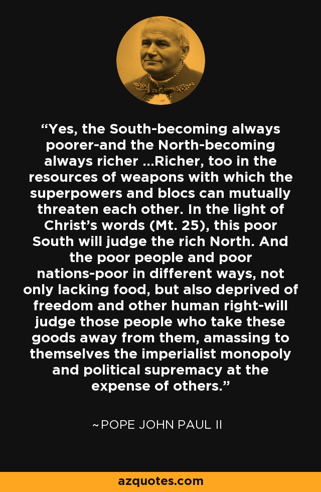 Yes, the South-becoming always poorer-and the North-becoming always richer ...Richer, too in the resources of weapons with which the superpowers and blocs can mutually threaten each other. In the light of Christ's words (Mt. 25), this poor South will judge the rich North. And the poor people and poor nations-poor in different ways, not only lacking food, but also deprived of freedom and other human right-will judge those people who take these goods away from them, amassing to themselves the imperialist monopoly and political supremacy at the expense of others. - Pope John Paul II