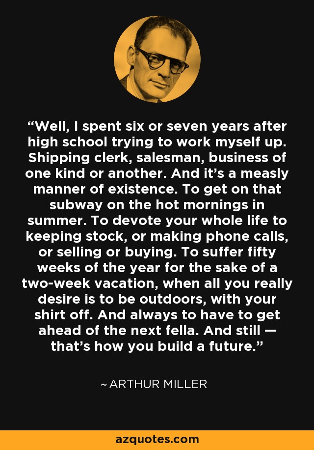 Well, I spent six or seven years after high school trying to work myself up. Shipping clerk, salesman, business of one kind or another. And it's a measly manner of existence. To get on that subway on the hot mornings in summer. To devote your whole life to keeping stock, or making phone calls, or selling or buying. To suffer fifty weeks of the year for the sake of a two-week vacation, when all you really desire is to be outdoors, with your shirt off. And always to have to get ahead of the next fella. And still — that's how you build a future. - Arthur Miller