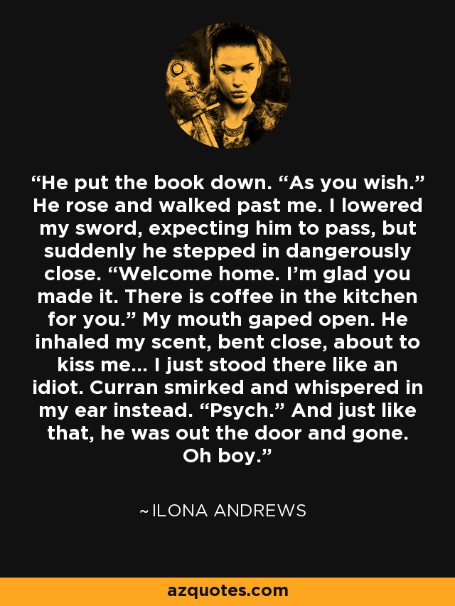 He put the book down. “As you wish.” He rose and walked past me. I lowered my sword, expecting him to pass, but suddenly he stepped in dangerously close. “Welcome home. I’m glad you made it. There is coffee in the kitchen for you.” My mouth gaped open. He inhaled my scent, bent close, about to kiss me… I just stood there like an idiot. Curran smirked and whispered in my ear instead. “Psych.” And just like that, he was out the door and gone. Oh boy. - Ilona Andrews