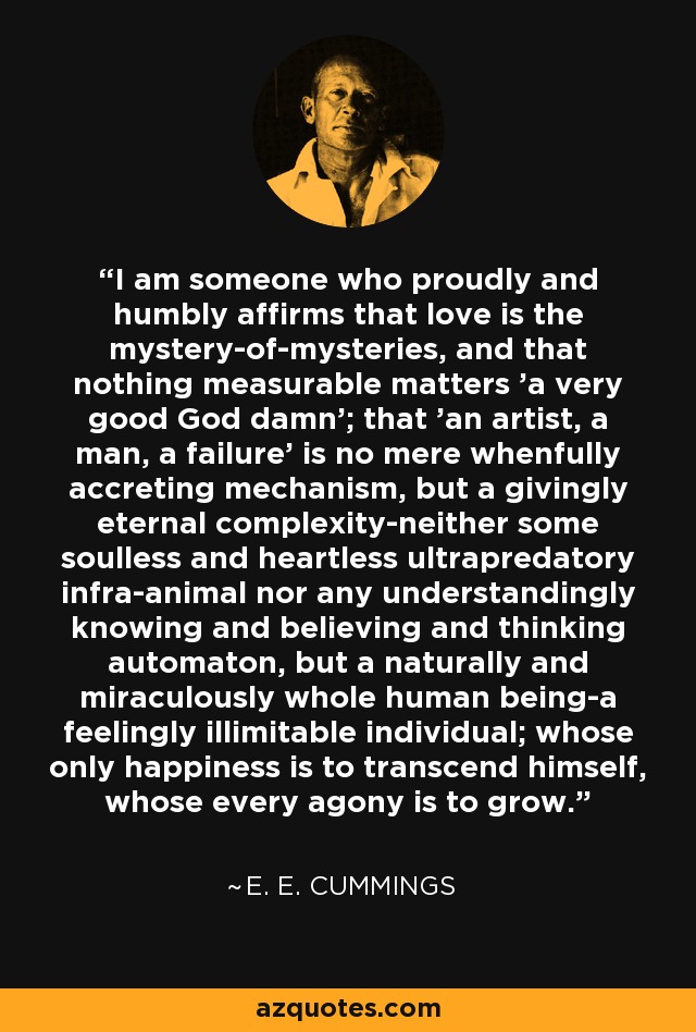 I am someone who proudly and humbly affirms that love is the mystery-of-mysteries, and that nothing measurable matters 'a very good God damn'; that 'an artist, a man, a failure' is no mere whenfully accreting mechanism, but a givingly eternal complexity-neither some soulless and heartless ultrapredatory infra-animal nor any understandingly knowing and believing and thinking automaton, but a naturally and miraculously whole human being-a feelingly illimitable individual; whose only happiness is to transcend himself, whose every agony is to grow. - e. e. cummings