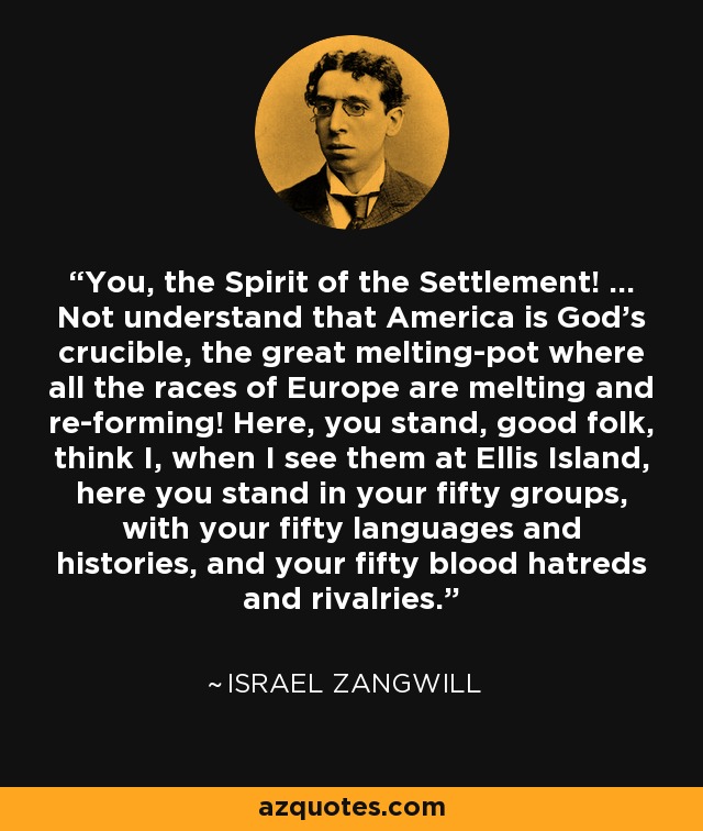 You, the Spirit of the Settlement! ... Not understand that America is God's crucible, the great melting-pot where all the races of Europe are melting and re-forming! Here, you stand, good folk, think I, when I see them at Ellis Island, here you stand in your fifty groups, with your fifty languages and histories, and your fifty blood hatreds and rivalries. - Israel Zangwill