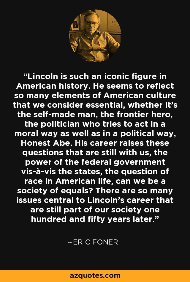 Lincoln is such an iconic figure in American history. He seems to reflect so many elements of American culture that we consider essential, whether it's the self-made man, the frontier hero, the politician who tries to act in a moral way as well as in a political way, Honest Abe. His career raises these questions that are still with us, the power of the federal government vis-à-vis the states, the question of race in American life, can we be a society of equals? There are so many issues central to Lincoln's career that are still part of our society one hundred and fifty years later. - Eric Foner