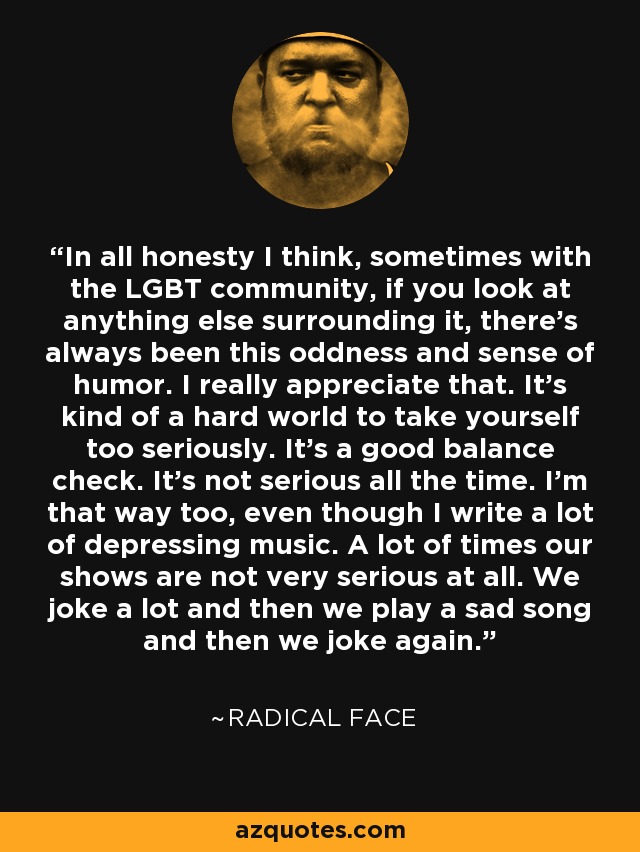 In all honesty I think, sometimes with the LGBT community, if you look at anything else surrounding it, there's always been this oddness and sense of humor. I really appreciate that. It's kind of a hard world to take yourself too seriously. It's a good balance check. It's not serious all the time. I'm that way too, even though I write a lot of depressing music. A lot of times our shows are not very serious at all. We joke a lot and then we play a sad song and then we joke again. - Radical Face