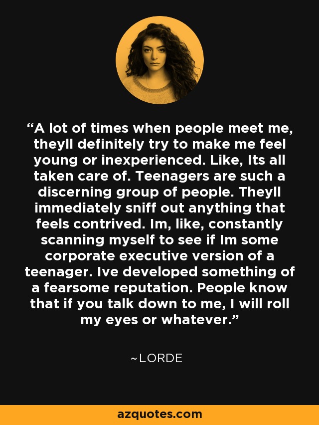 A lot of times when people meet me, theyll definitely try to make me feel young or inexperienced. Like, Its all taken care of. Teenagers are such a discerning group of people. Theyll immediately sniff out anything that feels contrived. Im, like, constantly scanning myself to see if Im some corporate executive version of a teenager. Ive developed something of a fearsome reputation. People know that if you talk down to me, I will roll my eyes or whatever. - Lorde