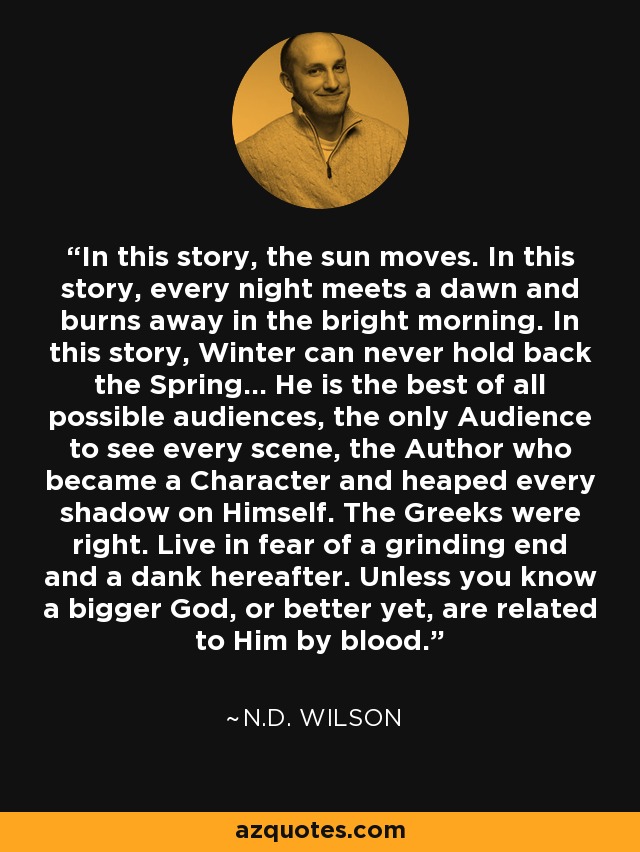 In this story, the sun moves. In this story, every night meets a dawn and burns away in the bright morning. In this story, Winter can never hold back the Spring... He is the best of all possible audiences, the only Audience to see every scene, the Author who became a Character and heaped every shadow on Himself. The Greeks were right. Live in fear of a grinding end and a dank hereafter. Unless you know a bigger God, or better yet, are related to Him by blood. - N.D. Wilson