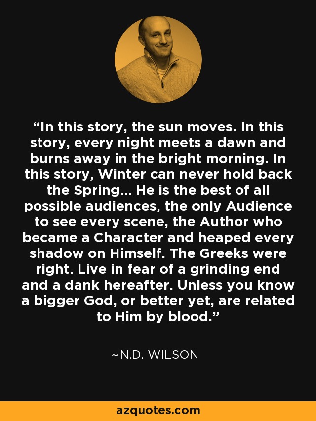 In this story, the sun moves. In this story, every night meets a dawn and burns away in the bright morning. In this story, Winter can never hold back the Spring... He is the best of all possible audiences, the only Audience to see every scene, the Author who became a Character and heaped every shadow on Himself. The Greeks were right. Live in fear of a grinding end and a dank hereafter. Unless you know a bigger God, or better yet, are related to Him by blood. - N.D. Wilson