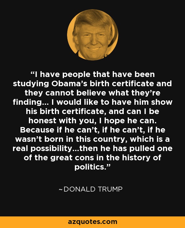 I have people that have been studying Obama's birth certificate and they cannot believe what they're finding... I would like to have him show his birth certificate, and can I be honest with you, I hope he can. Because if he can't, if he can't, if he wasn't born in this country, which is a real possibility…then he has pulled one of the great cons in the history of politics. - Donald Trump