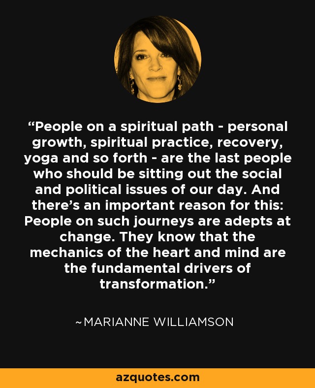 People on a spiritual path - personal growth, spiritual practice, recovery, yoga and so forth - are the last people who should be sitting out the social and political issues of our day. And there’s an important reason for this: People on such journeys are adepts at change. They know that the mechanics of the heart and mind are the fundamental drivers of transformation. - Marianne Williamson