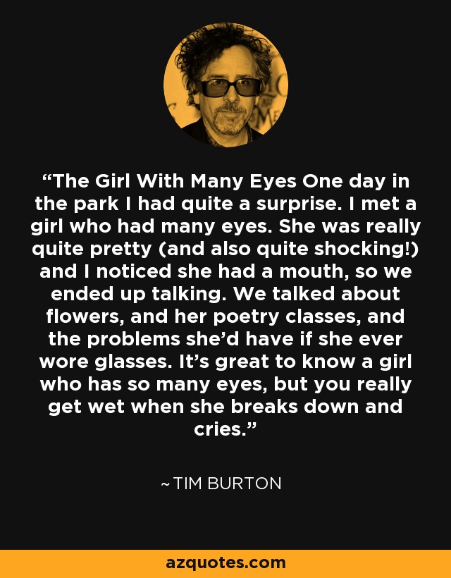 The Girl With Many Eyes One day in the park I had quite a surprise. I met a girl who had many eyes. She was really quite pretty (and also quite shocking!) and I noticed she had a mouth, so we ended up talking. We talked about flowers, and her poetry classes, and the problems she'd have if she ever wore glasses. It's great to know a girl who has so many eyes, but you really get wet when she breaks down and cries. - Tim Burton