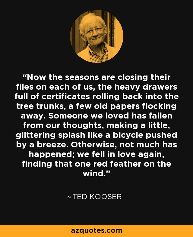 Now the seasons are closing their files on each of us, the heavy drawers full of certificates rolling back into the tree trunks, a few old papers flocking away. Someone we loved has fallen from our thoughts, making a little, glittering splash like a bicycle pushed by a breeze. Otherwise, not much has happened; we fell in love again, finding that one red feather on the wind. - Ted Kooser