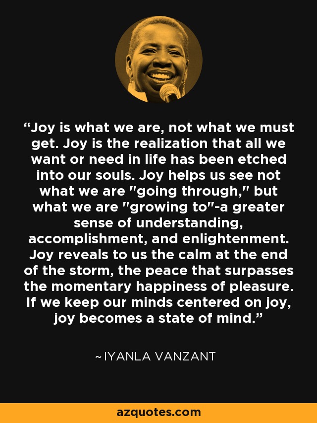 Joy is what we are, not what we must get. Joy is the realization that all we want or need in life has been etched into our souls. Joy helps us see not what we are 