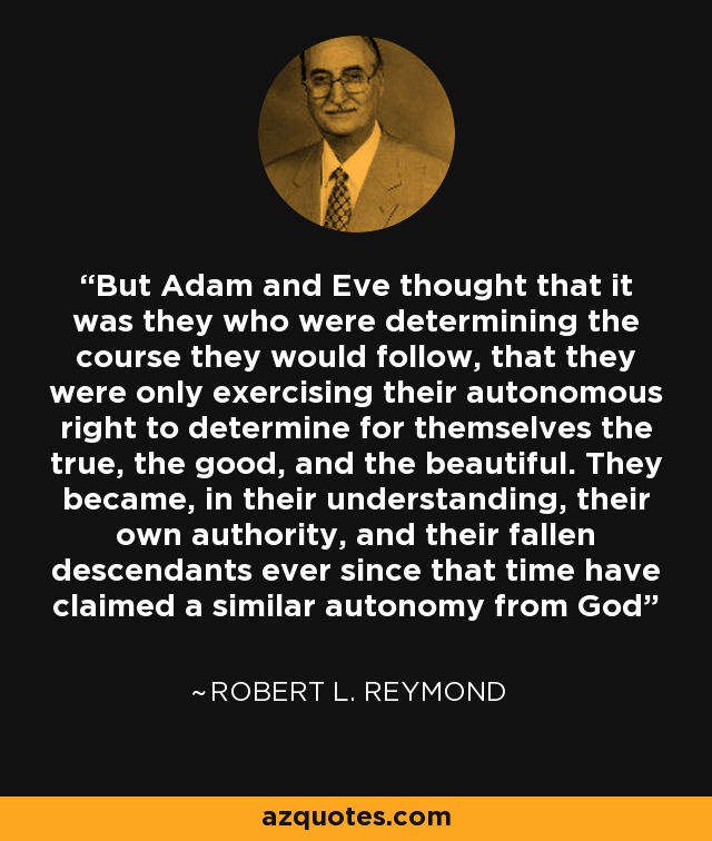 But Adam and Eve thought that it was they who were determining the course they would follow, that they were only exercising their autonomous right to determine for themselves the true, the good, and the beautiful. They became, in their understanding, their own authority, and their fallen descendants ever since that time have claimed a similar autonomy from God - Robert L. Reymond