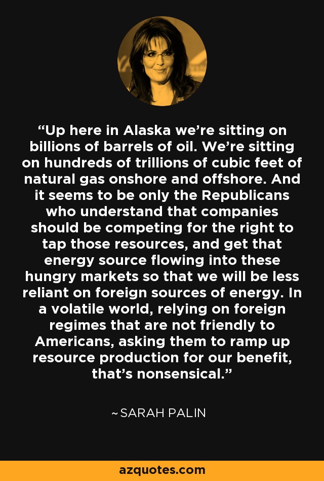 Up here in Alaska we're sitting on billions of barrels of oil. We're sitting on hundreds of trillions of cubic feet of natural gas onshore and offshore. And it seems to be only the Republicans who understand that companies should be competing for the right to tap those resources, and get that energy source flowing into these hungry markets so that we will be less reliant on foreign sources of energy. In a volatile world, relying on foreign regimes that are not friendly to Americans, asking them to ramp up resource production for our benefit, that's nonsensical. - Sarah Palin