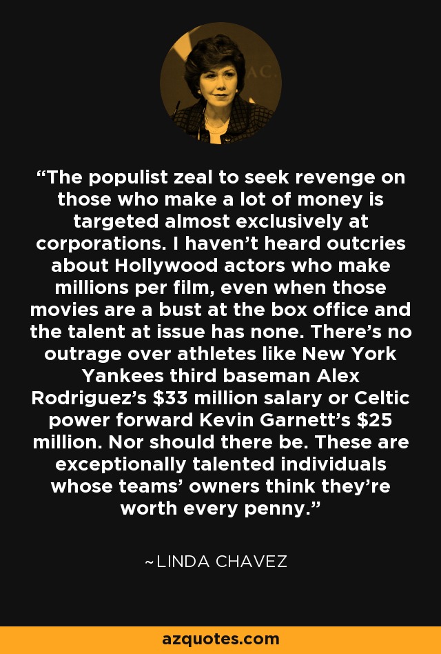 The populist zeal to seek revenge on those who make a lot of money is targeted almost exclusively at corporations. I haven't heard outcries about Hollywood actors who make millions per film, even when those movies are a bust at the box office and the talent at issue has none. There's no outrage over athletes like New York Yankees third baseman Alex Rodriguez's $33 million salary or Celtic power forward Kevin Garnett's $25 million. Nor should there be. These are exceptionally talented individuals whose teams' owners think they're worth every penny. - Linda Chavez