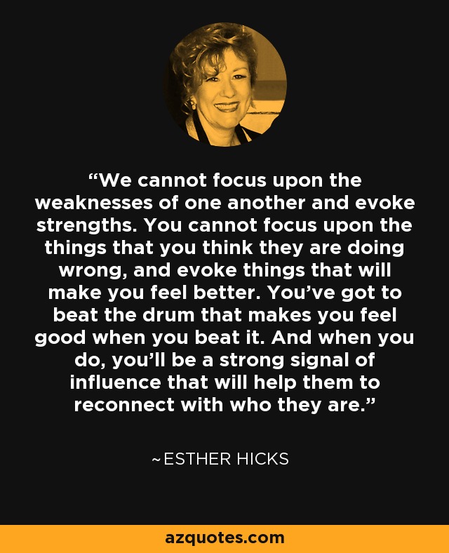 We cannot focus upon the weaknesses of one another and evoke strengths. You cannot focus upon the things that you think they are doing wrong, and evoke things that will make you feel better. You've got to beat the drum that makes you feel good when you beat it. And when you do, you'll be a strong signal of influence that will help them to reconnect with who they are. - Esther Hicks