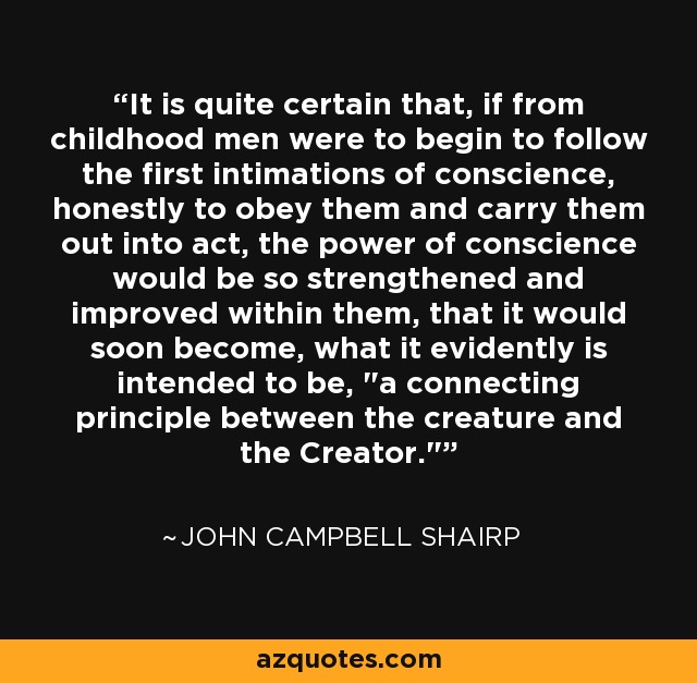 It is quite certain that, if from childhood men were to begin to follow the first intimations of conscience, honestly to obey them and carry them out into act, the power of conscience would be so strengthened and improved within them, that it would soon become, what it evidently is intended to be, 