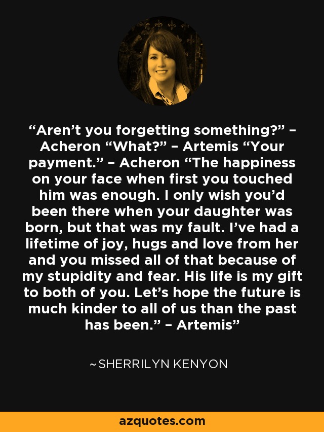 Aren’t you forgetting something?” – Acheron “What?” – Artemis “Your payment.” – Acheron “The happiness on your face when first you touched him was enough. I only wish you’d been there when your daughter was born, but that was my fault. I’ve had a lifetime of joy, hugs and love from her and you missed all of that because of my stupidity and fear. His life is my gift to both of you. Let’s hope the future is much kinder to all of us than the past has been.” – Artemis - Sherrilyn Kenyon