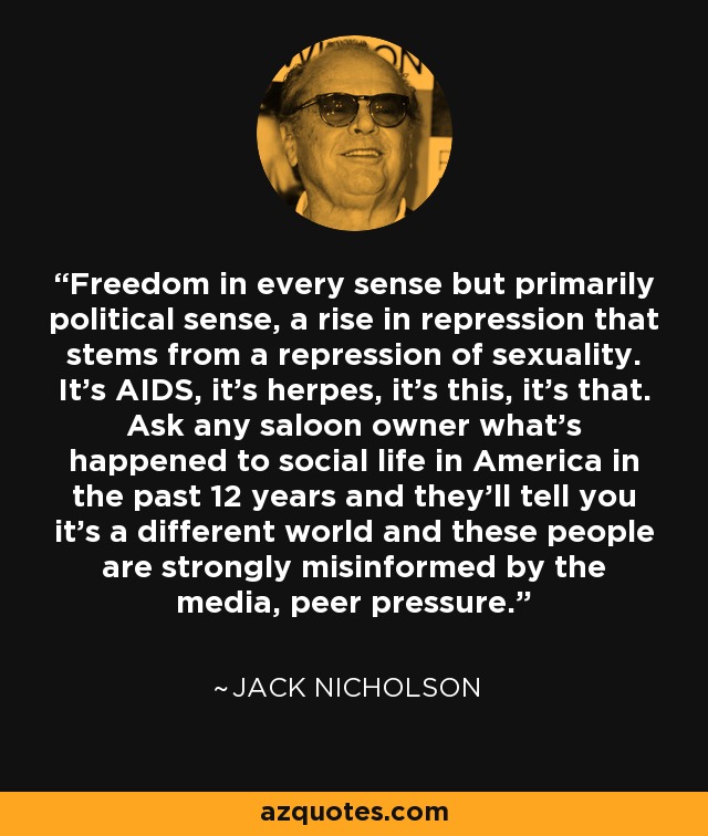 Freedom in every sense but primarily political sense, a rise in repression that stems from a repression of sexuality. It's AIDS, it's herpes, it's this, it's that. Ask any saloon owner what's happened to social life in America in the past 12 years and they'll tell you it's a different world and these people are strongly misinformed by the media, peer pressure. - Jack Nicholson